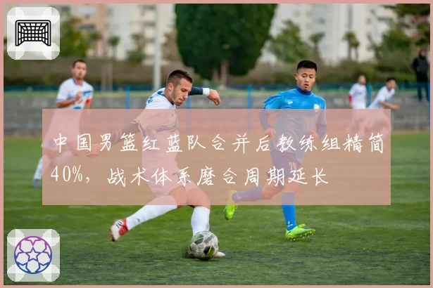 中国男篮红蓝队合并后教练组精简40%，战术体系磨合周期延长