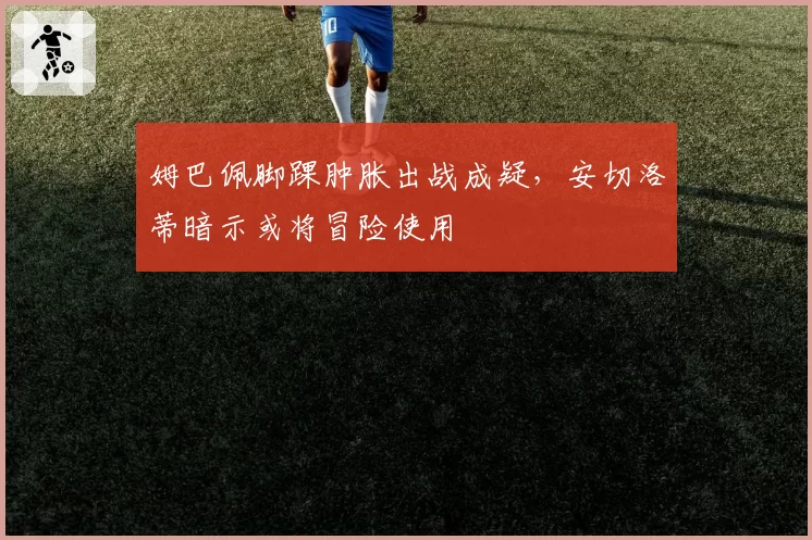 姆巴佩脚踝肿胀出战成疑,安切洛蒂暗示或将冒险使用