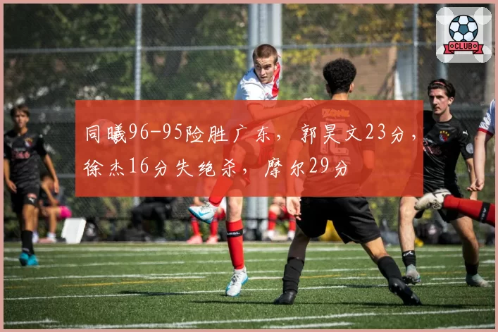 同曦96-95险胜广东,郭昊文23分,徐杰16分失绝杀,摩尔29分