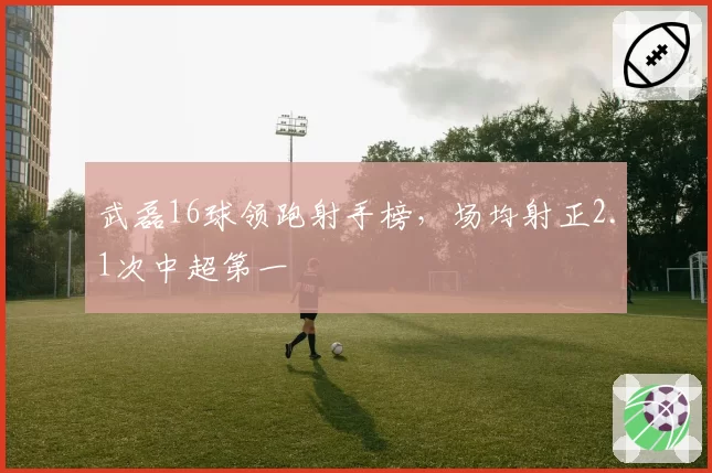 武磊16球领跑射手榜，场均射正2.1次中超第一