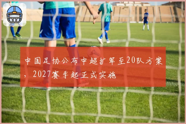 中国足协公布中超扩军至20队方案,2027赛季起正式实施