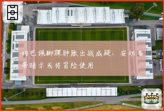 姆巴佩脚踝肿胀出战成疑,安切洛蒂暗示或将冒险使用