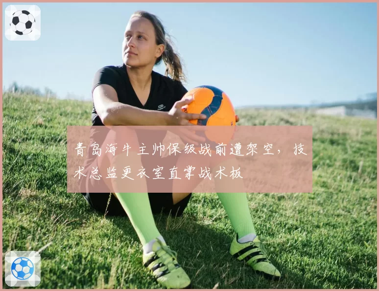 青岛海牛主帅保级战前遭架空,技术总监更衣室直掌战术板