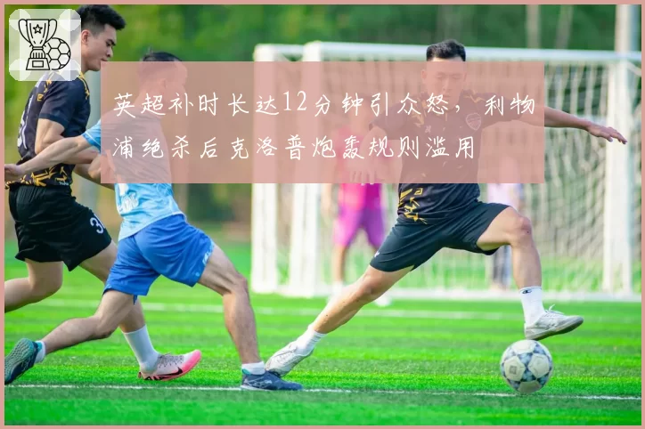 英超补时长达12分钟引众怒，利物浦绝杀后克洛普炮轰规则滥用
