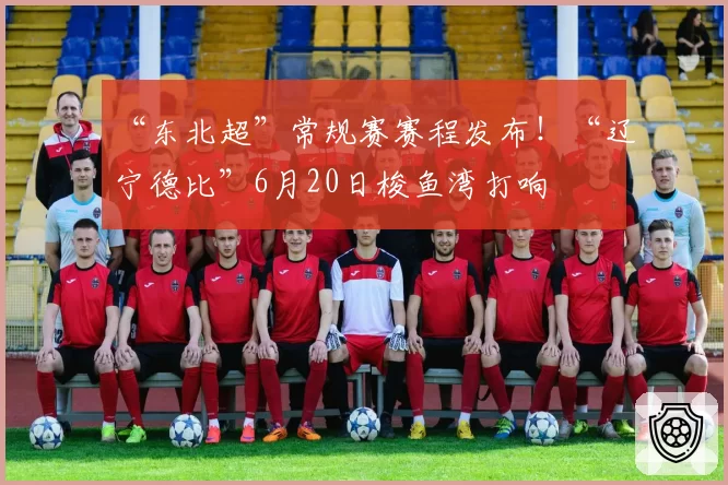 “东北超”常规赛赛程发布!“辽宁德比”6月20日梭鱼湾打响