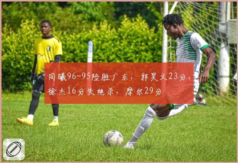 同曦96-95险胜广东,郭昊文23分,徐杰16分失绝杀,摩尔29分