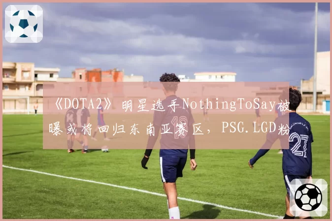 《DOTA2》明星选手NothingToSay被曝或将回归东南亚赛区,PSG.LGD粉丝直呼“被背叛”